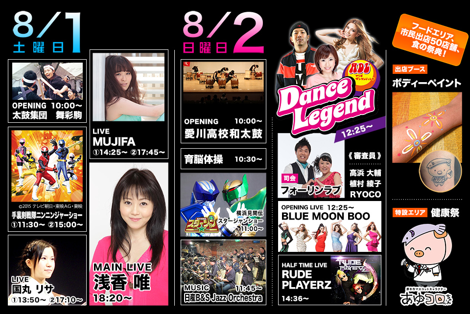 8月1日（土）
OPENING：太鼓集団　舞彩駒 10:00～
手裏剣戦隊ニンニンジャーショー 　①11：30～　②15：00～
LIVE： 国丸リサ 　①13：50～　②17：10～
LIVE：MUJIFA 　①14：25～　②17：45～
MAIN LIVE： 浅香唯 18：20～
8月2日（日）
OPENING： 愛川高校和太鼓 10:00～
育脳体操 10:30～
横浜見聞伝スタージャンショー 11:00～
MUSIC： 日産B＆S Jazz Orchestra 11:45～
Dance Legend： 12:25～ 　＜司会＞　フォーリンラブ 　＜審査員＞　高浜大輔、植村綾子、RYOCO
OPENING LIVE： BLUE MOON BOO 12:25～
HALF TIME LIVE： RUDE PLAYERZ 14:36～
フードエリア、市民出店50店舗、食の祭典！
出店ブース：　ボディーペイント
特設エリア：　健康祭